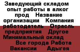 Заведующий складом – опыт работы в алког. прод › Название организации ­ Компания-работодатель › Отрасль предприятия ­ Другое › Минимальный оклад ­ 30 000 - Все города Работа » Вакансии   . Адыгея респ.,Адыгейск г.